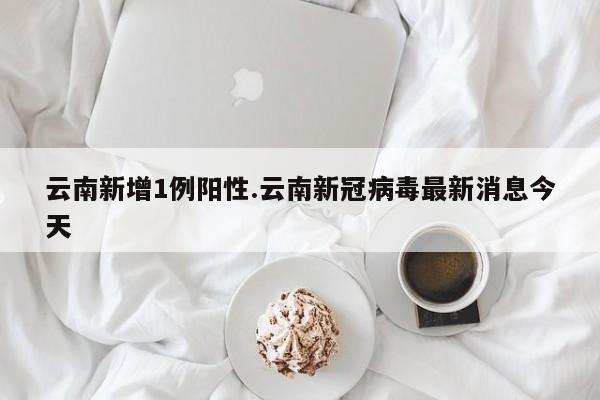 云南新增1例阳性.云南新冠病毒最新消息今天
