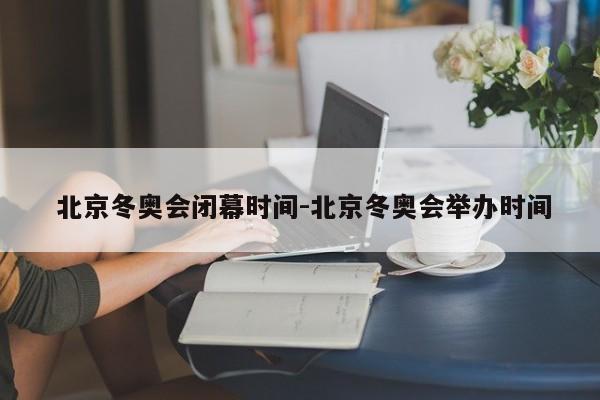  北京冬奥会闭幕时间-北京冬奥会举办时间