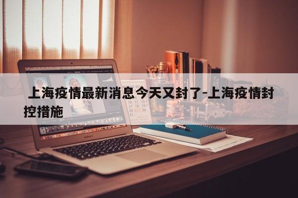  上海疫情最新消息今天又封了-上海疫情封控措施
