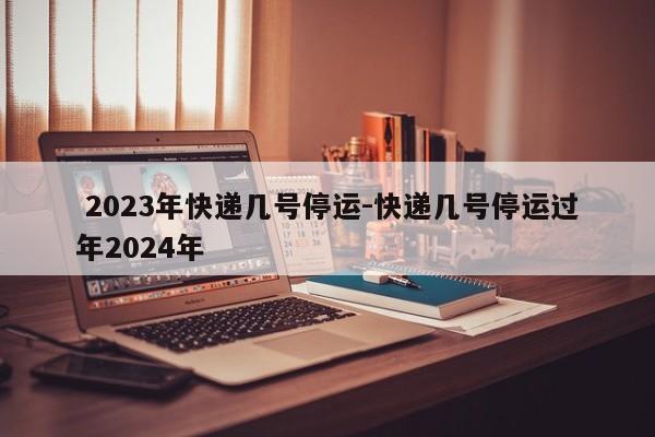  2023年快递几号停运-快递几号停运过年2024年