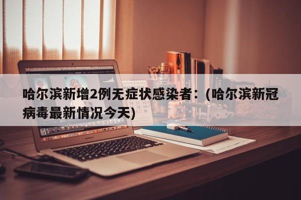 哈尔滨新增2例无症状感染者：(哈尔滨新冠病毒最新情况今天)