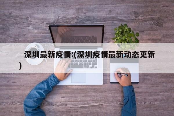   深圳最新疫情:(深圳疫情最新动态更新)