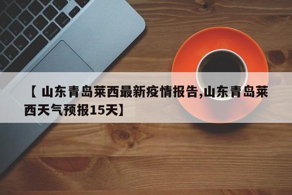 【 山东青岛莱西最新疫情报告,山东青岛莱西天气预报15天】