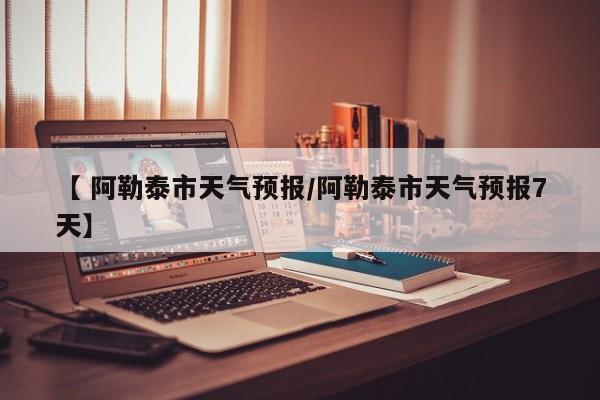 【 阿勒泰市天气预报/阿勒泰市天气预报7天】