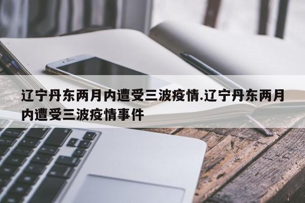 辽宁丹东两月内遭受三波疫情.辽宁丹东两月内遭受三波疫情事件