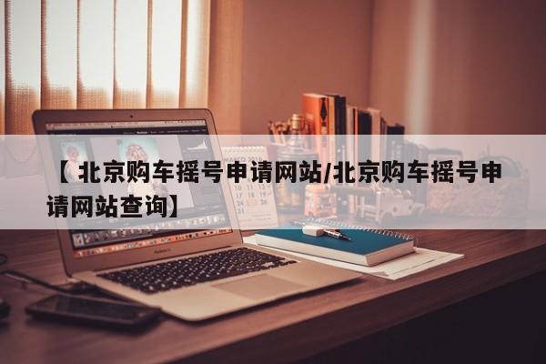 【 北京购车摇号申请网站/北京购车摇号申请网站查询】