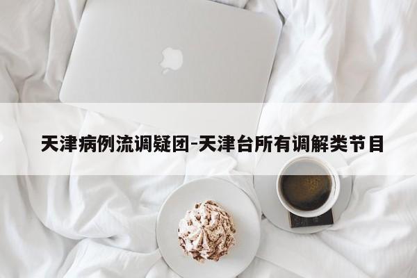  天津病例流调疑团-天津台所有调解类节目