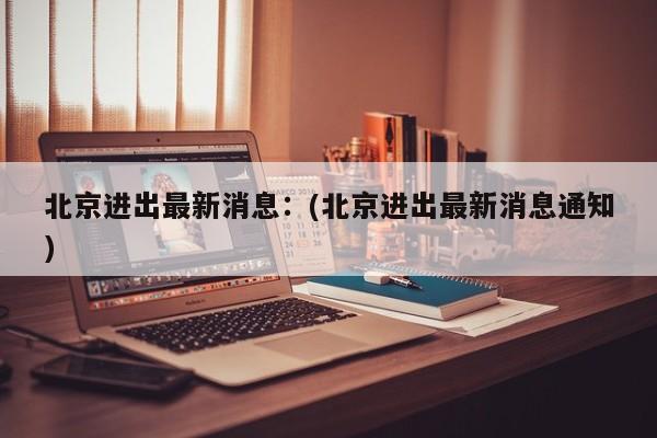 北京进出最新消息：(北京进出最新消息通知)