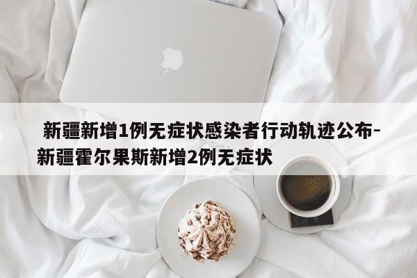  新疆新增1例无症状感染者行动轨迹公布-新疆霍尔果斯新增2例无症状