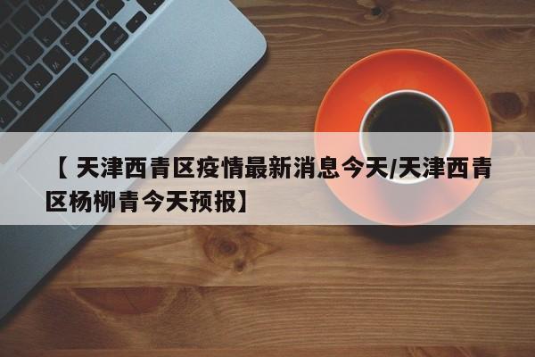 【 天津西青区疫情最新消息今天/天津西青区杨柳青今天预报】