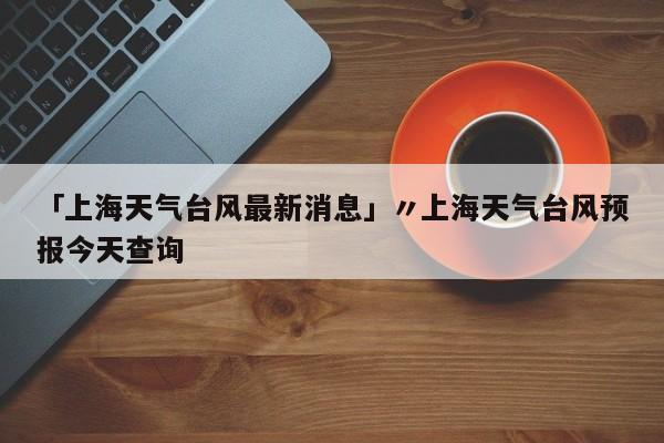 「上海天气台风最新消息」〃上海天气台风预报今天查询