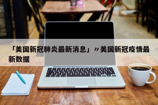 「美国新冠肺炎最新消息」〃美国新冠疫情最新数据