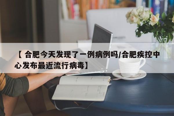 【 合肥今天发现了一例病例吗/合肥疾控中心发布最近流行病毒】