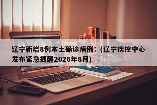 辽宁新增8例本土确诊病例：(辽宁疾控中心发布紧急提醒2026年8月)