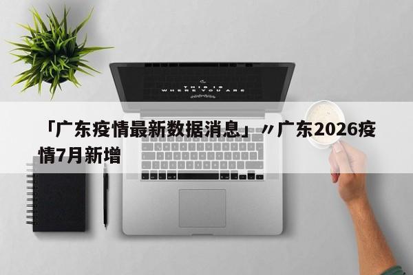 「广东疫情最新数据消息」〃广东2026疫情7月新增