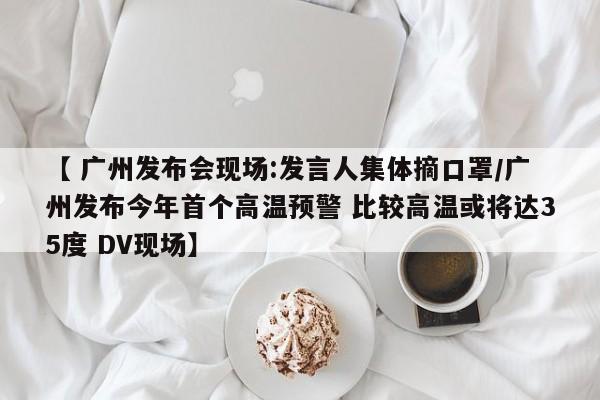 【 广州发布会现场:发言人集体摘口罩/广州发布今年首个高温预警 比较高温或将达35度 DV现场】