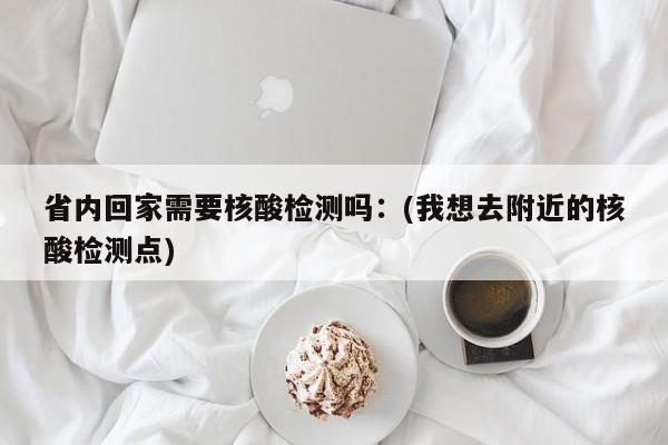 省内回家需要核酸检测吗：(我想去附近的核酸检测点)