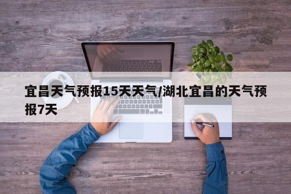 宜昌天气预报15天天气/湖北宜昌的天气预报7天