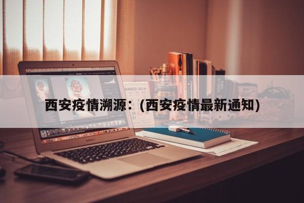 西安疫情溯源：(西安疫情最新通知)