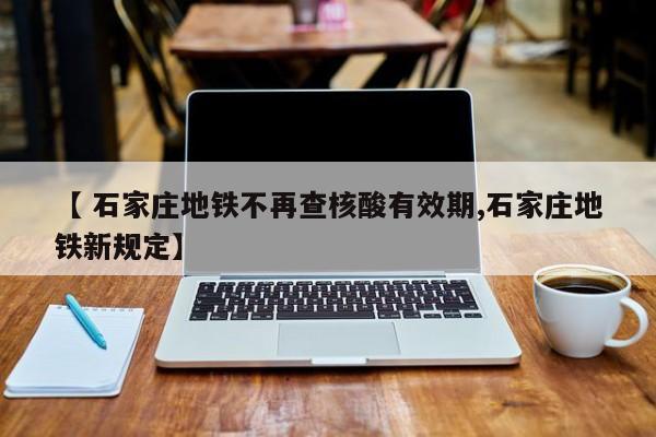 【 石家庄地铁不再查核酸有效期,石家庄地铁新规定】