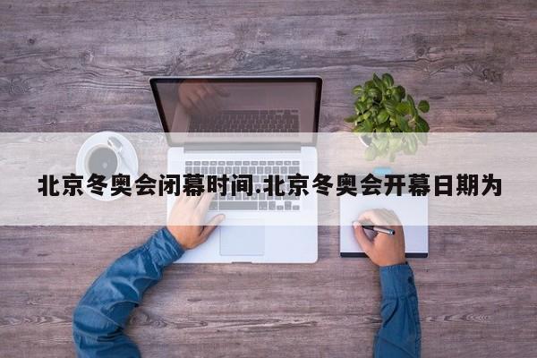 北京冬奥会闭幕时间.北京冬奥会开幕日期为