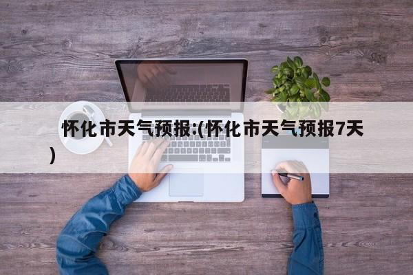   怀化市天气预报:(怀化市天气预报7天)