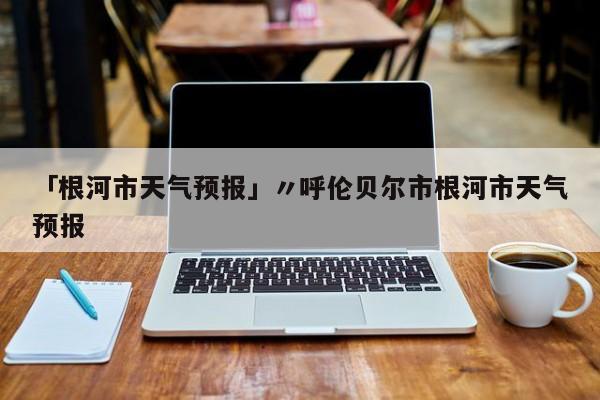 「根河市天气预报」〃呼伦贝尔市根河市天气预报