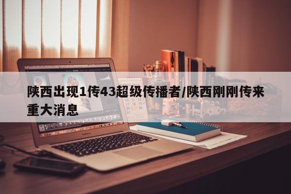 陕西出现1传43超级传播者/陕西刚刚传来重大消息