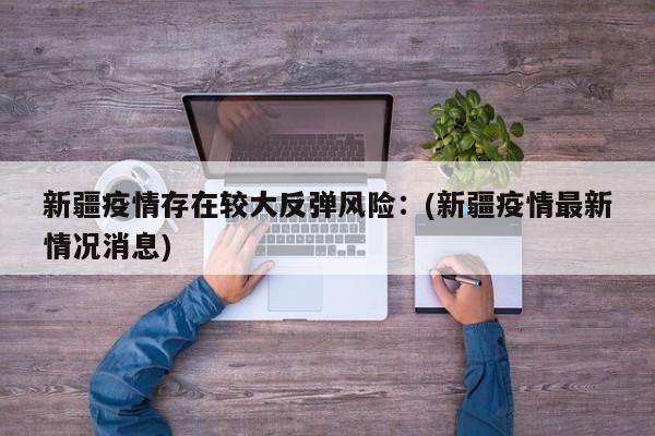 新疆疫情存在较大反弹风险：(新疆疫情最新情况消息)