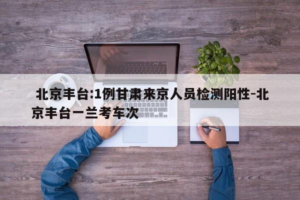  北京丰台:1例甘肃来京人员检测阳性-北京丰台一兰考车次