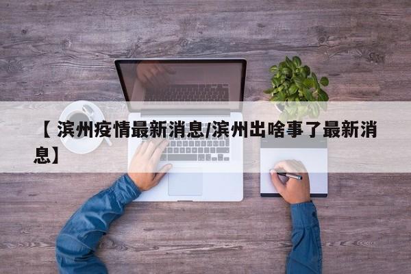 【 滨州疫情最新消息/滨州出啥事了最新消息】