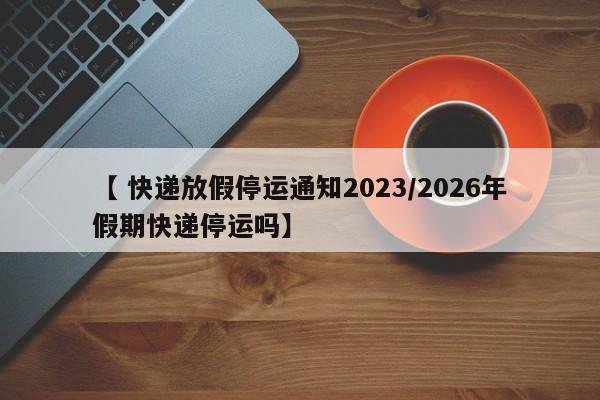 【 快递放假停运通知2023/2026年假期快递停运吗】