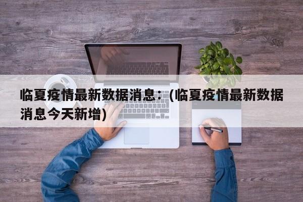 临夏疫情最新数据消息：(临夏疫情最新数据消息今天新增)