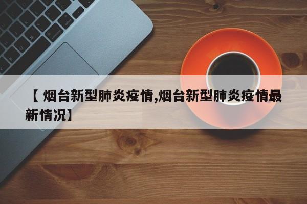 【 烟台新型肺炎疫情,烟台新型肺炎疫情最新情况】