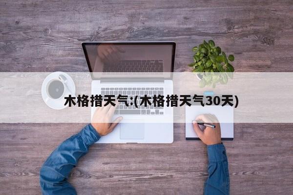   木格措天气:(木格措天气30天)
