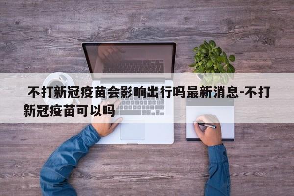 不打新冠疫苗会影响出行吗最新消息-不打新冠疫苗可以吗