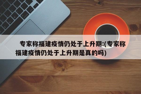   专家称福建疫情仍处于上升期:(专家称福建疫情仍处于上升期是真的吗)