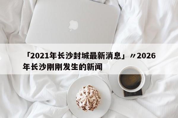 「2021年长沙封城最新消息」〃2026年长沙刚刚发生的新闻
